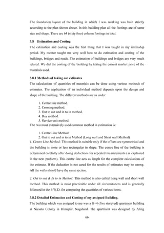 66
The foundation layout of the building in which I was working was built strictly
according to the plan shown above. In this building plan all the footings are of same
size and shape. There are 64 (sixty four) column footings in total.
3.8 Estimation and Costing
The estimation and costing was the first thing that I was taught in my internship
period. My mentor taught me very well how to do estimation and costing of the
buildings, bridges and roads. The estimation of buildings and bridges are very much
related. We did the costing of the building by taking the current market price of the
materials used.
3.8.1 Methods of taking out estimates
The calculations of quantities of materials can be done using various methods of
estimates. The application of an individual method depends upon the design and
shape of the building. The different methods are as under:
1. Centre line method.
2. Crossing method.
3. Out to out and in to in method.
4. Bay method.
5. Service unit method.
The two most extensively used common method in estimation is:
1. Centre Line Method
2. Out to out and in to in Method (Long wall and Short wall Method)
1. Centre Line Method: This method is suitable only if the offsets are symmetrical and
the building is more or less rectangular in shape. The centre line of the building is
determined carefully after doing deductions for repeated measurements (as explained
in the next problem). This centre line acts as length for the complete calculations of
the estimate. If the deduction is not cared for the results of estimates may be wrong.
All the walls should have the same section.
2. Out to out & In to in Method: This method is also called Long wall and short wall
method. This method is most practicable under all circumstances and is generally
followed in the P.W.D. for computing the quantities of various items.
3.8.2 Detailed Estimation and Costing of my assigned Building.
The building which was assigned to me was a G+4 (five storeyed) apartment building
at Niesato Colony in Dimapur, Nagaland. The apartment was designed by Aling
 