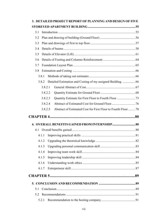 vii
3. DETAILED PROJECT REPORT OF PLANNING AND DESIGN OF FIVE
STOREYED APARTMENT BUILDING............................................................55
3.1 Introduction .................................................................................................55
3.2 Plan and drawing of building (Ground Floor).............................................56
3.3 Plan and drawings of first to top floor.........................................................57
3.4 Details of beams ..........................................................................................58
3.5 Details of Elevator (Lift) .............................................................................61
3.6 Details of Footing and Columns Reinforcement.........................................64
3.7 Foundation Layout Plan ..............................................................................65
3.8 Estimation and Costing ...............................................................................66
3.8.1 Methods of taking out estimates ..........................................................66
3.8.2 Detailed Estimation and Costing of my assigned Building. ................66
3.8.2.1 General Abstract of Cost..............................................................67
3.8.2.2 Quantity Estimate for Ground Floor............................................68
3.8.2.3 Quantity Estimate for First Floor to Fourth Floor .......................73
3.8.2.4 Abstract of Estimated Cost for Ground Floor..............................76
3.8.2.5 Abstract of Estimated Cost for First Floor to Fourth Floor .........78
CHAPTER 4............................................................................................80
4. OVERALL BENEFITS GAINED FROM INTERNSHIP.............................80
4.1 Overall benefits gained................................................................................80
4.1.1 Improving practical skills ....................................................................81
4.1.2 Upgrading the theoretical knowledge ..................................................82
4.1.3 Upgrading personal communication skill............................................83
4.1.4 Improving team work skill...................................................................84
4.1.5 Improving leadership skill ...................................................................84
4.1.6 Understanding work ethics ..................................................................85
4.1.7 Entrepreneur skill.................................................................................87
CHAPTER 5............................................................................................89
5. CONCLUSION AND RECOMMENDATION ..............................................89
5.1 Conclusion...................................................................................................89
5.2 Recommendations .......................................................................................91
5.2.1 Recommendation to the hosting company...........................................91
 