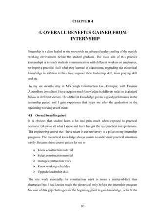 80
CHAPTER 4
4. OVERALL BENEFITS GAINED FROM
INTERNSHIP
Internship is a class healed at site to provide an enhanced understanding of the outside
working environment before the student graduate. The main aim of this practice
(internship) is to teach students communication with different workers or employees,
to improve practical skill what they learned in classrooms, upgrading the theoretical
knowledge in addition to the class, improve their leadership skill, team playing skill
and etc.
In my six months stay in M/s Singh Construction Co., Dimapur, with Environ
Assemblers consultant I have acquire much knowledge in different tasks as explained
below in different section. This different knowledge got me a good performance in the
internship period and I gain experience that helps me after the graduation in the
upcoming working era of mine.
4.1 Overall benefits gained
It is obvious that student learn a lot and gain much when exposed to practical
scenario. Likewise all what I know and learn has got the real practical interpretations.
The engineering course that I have taken in our university is a pillar on my internship
programs. The theoretical knowledge always assists to understand practical situations
easily. Because these course guides for me to
 Know construction material
 Select construction material
 manage construction work
 Know working schedules
 Upgrade leadership skill.
The site work especially for construction work is more a matter-of-fact than
theoretical but I had known much the theoretical only before the internship program
because of this gap challenges are the beginning point to gain knowledge, or to fit the
 