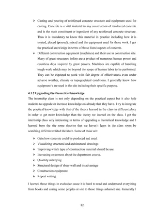 82
 Casting and pouring of reinforced concrete structure and equipment used for
casting. Concrete is a vital material in any construction of reinforced concrete
and is the main constituent or ingredient of any reinforced concrete structure.
Thus it is mandatory to know this material in practice including how it is
treated, placed (poured), mixed and the equipment used for those work. I got
the practical knowledge in terms of those listed aspects of concrete.
 Different construction equipment (machines) and their use in construction site.
Many of great structures before are a product of numerous human power and
countless days inspired by great powers. Machines are capable of handling
tough work which may be beyond the scope of human labor to be performed.
They can be expected to work with fair degree of effectiveness even under
adverse weather, climate or topographical conditions. I generally know how
equipment‗s are used in the site including their specific purpose.
4.1.2 Upgrading the theoretical knowledge
The internship class is not only depending on the practical aspect but it also help
students to upgrade or increase knowledge on already that they have. I try to integrate
the practical knowledge with that of the theory learned in the class in different place
in order to get more knowledge than the theory we learned on the class. I got the
internship class very interesting in terms of upgrading a theoretical knowledge and I
learned from the site some theories that we haven‗t learn in the class room by
searching different related literature. Some of those are:
 Gain how concrete could be produced and used.
 Visualizing structural and architectural drawings
 Improving which type of construction material should be use
 Increasing awareness about the department course.
 Quantity surveying
 Structural design of shear wall and its advantage
 Construction equipment
 Report writing
I learned those things in exclusive cause it is hard to read and understand everything
from books and asking some peoples at site to those things ashamed me. Generally I
 