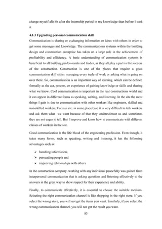 83
change myself alit bit after the internship period in my knowledge than before I took
it.
4.1.3 Upgrading personal communication skill
Communication is sharing or exchanging information or ideas with others in order to
get some messages and knowledge. The communications systems within the building
design and construction enterprise has taken on a large role in the achievement of
profitability and efficiency. A basic understanding of communication systems is
beneficial to all building professionals and trades, as they all play a part in the success
of the construction. Construction is one of the places that require a good
communication skill either managing every trade of work or asking what is going on
over there. So, communication is an important way of learning, which can be defined
formally as the act, process, or experience of gaining knowledge or skills and sharing
what we know. Cool communication is important in the real constructions world and
it can appear in different forms as speaking, writing, and listening. In the site the most
things I gain is due to communication with other workers like engineers, skilled and
non-skilled workers, Forman etc. in some place/case it is very difficult to talk workers
and ask them what we want because of that they underestimate us and sometimes
they are not eager to tell. But I improve and know how to communicate with different
classes of workers in the site.
Good communication is the life blood of the engineering profession. Even though, it
takes many forms, such as speaking, writing and listening, it has the following
advantages such as:
 handling information,
 persuading people and
 improving relationships with others
In the construction company, working with any individual peacefully was gained from
interpersonal communication that is asking questions and listening effectively to the
answers in the great way to show respect for their experience and ability.
Finally, to communicate effectively, it is essential to choose the suitable medium.
Selecting the right communication channel is like shopping in the right store. If you
select the wrong store, you will not get the items you want. Similarly, if you select the
wrong communication channel, you will not get the result you want.
 