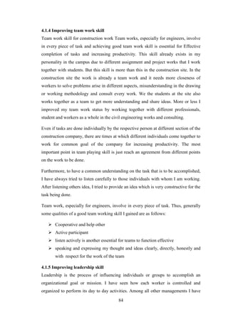 84
4.1.4 Improving team work skill
Team work skill for construction work Team works, especially for engineers, involve
in every piece of task and achieving good team work skill is essential for Effective
completion of tasks and increasing productivity. This skill already exists in my
personality in the campus due to different assignment and project works that I work
together with students. But this skill is more than this in the construction site. In the
construction site the work is already a team work and it needs more closeness of
workers to solve problems arise in different aspects, misunderstanding in the drawing
or working methodology and consult every work. We the students at the site also
works together as a team to get more understanding and share ideas. More or less I
improved my team work status by working together with different professionals,
student and workers as a whole in the civil engineering works and consulting.
Even if tasks are done individually by the respective person at different section of the
construction company, there are times at which different individuals come together to
work for common goal of the company for increasing productivity. The most
important point in team playing skill is just reach an agreement from different points
on the work to be done.
Furthermore, to have a common understanding on the task that is to be accomplished,
I have always tried to listen carefully to those individuals with whom I am working.
After listening others idea, I tried to provide an idea which is very constructive for the
task being done.
Team work, especially for engineers, involve in every piece of task. Thus, generally
some qualities of a good team working skill I gained are as follows:
 Cooperative and help other
 Active participant
 listen actively is another essential for teams to function effective
 speaking and expressing my thought and ideas clearly, directly, honestly and
with respect for the work of the team
4.1.5 Improving leadership skill
Leadership is the process of influencing individuals or groups to accomplish an
organizational goal or mission. I have seen how each worker is controlled and
organized to perform its day to day activities. Among all other managements I have
 