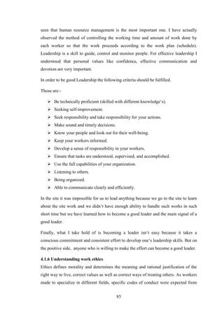 85
seen that human resource management is the most important one. I have actually
observed the method of controlling the working time and amount of work done by
each worker so that the work proceeds according to the work plan (schedule).
Leadership is a skill to guide, control and monitor people. For effective leadership I
understood that personal values like confidence, effective communication and
devotion are very important.
In order to be good Leadership the following criteria should be fulfilled.
Those are:-
 Be technically proficient (skilled with different knowledge‗s).
 Seeking self-improvement.
 Seek responsibility and take responsibility for your actions.
 Make sound and timely decisions.
 Know your people and look out for their well-being.
 Keep your workers informed.
 Develop a sense of responsibility in your workers.
 Ensure that tasks are understood, supervised, and accomplished.
 Use the full capabilities of your organization.
 Listening to others.
 Being organized.
 Able to communicate clearly and efficiently.
In the site it was impossible for us to lead anything because we go to the site to learn
about the site work and we didn‗t have enough ability to handle such works in such
short time but we have learned how to become a good leader and the main signal of a
good leader.
Finally, what I take hold of is becoming a leader isn‗t easy because it takes a
conscious commitment and consistent effort to develop one‗s leadership skills. But on
the positive side, anyone who is willing to make the effort can become a good leader.
4.1.6 Understanding work ethics
Ethics defines morality and determines the meaning and rational justification of the
right way to live, correct values as well as correct ways of treating others. As workers
made to specialize in different fields, specific codes of conduct were expected from
 