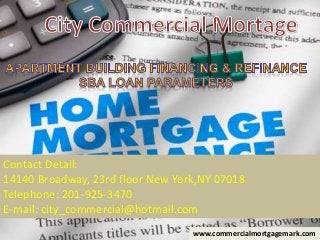 Contact Detail:
14140 Broadway, 23rd floor New York,NY 07018
Telephone: 201-925-3470
E-mail: city_commercial@hotmail.com
www.commercialmortgagemark.com
 