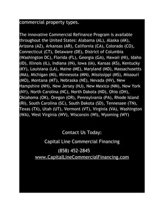 commercial property types.

The innovative Commercial Refinance Program is available
throughout the United States: Alabama (AL), Alaska (AK),
Arizona (AZ), Arkansas (AR), California (CA), Colorado (CO),
Connecticut (CT), Delaware (DE), District of Columbia
(Washington DC), Florida (FL), Georgia (GA), Hawaii (HI), Idaho
(ID), Illinois (IL), Indiana (IN), Iowa (IA), Kansas (KS), Kentucky
(KY), Louisiana (LA), Maine (ME), Maryland (MD), Massachusetts
(MA), Michigan (MI), Minnesota (MN), Mississippi (MS), Missouri
(MO), Montana (MT), Nebraska (NE), Nevada (NV), New
Hampshire (NH), New Jersey (NJ), New Mexico (NM), New York
(NY), North Carolina (NC), North Dakota (ND), Ohio (OH),
Oklahoma (OK), Oregon (OR), Pennsylvania (PA), Rhode Island
(RI), South Carolina (SC), South Dakota (SD), Tennessee (TN),
Texas (TX), Utah (UT), Vermont (VT), Virginia (VA), Washington
(WA), West Virginia (WV), Wisconsin (WI), Wyoming (WY)



                       Contact Us Today:
             Capital Line Commercial Financing
                (858) 452-2845
        www.CapitalLineCommercialFinancing.com
 