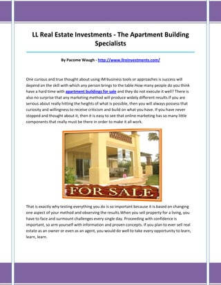 LL Real Estate Investments - The Apartment Building
                        Specialists
______________________________________________________________________________

                    By Pacome Waugh - http://www.llreinvestments.com/



One curious and true thought about using IM business tools or approaches is success will
depend on the skill with which any person brings to the table.How many people do you think
have a hard time with apartment buildings for sale and they do not execute it well? There is
also no surprise that any marketing method will produce widely different results.If you are
serious about really hitting the heights of what is possible, then you will always possess that
curiosity and willingness to receive criticism and build on what you have. If you have never
stopped and thought about it, then it is easy to see that online marketing has so many little
components that really must be there in order to make it all work.




That is exactly why testing everything you do is so important because it is based on changing
one aspect of your method and observing the results.When you sell property for a living, you
have to face and surmount challenges every single day. Proceeding with confidence is
important, so arm yourself with information and proven concepts. If you plan to ever sell real
estate as an owner or even as an agent, you would do well to take every opportunity to learn,
learn, learn.
 