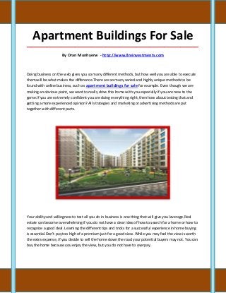Apartment Buildings For Sale
_____________________________________________________________________________________

                     By Oran Munhyerw - http://www.llreinvestments.com



Doing business on the web gives you so many different methods, but how well you are able to execute
them will be what makes the difference.There are so many varied and highly unique methods to be
found with online business, such as apartment buildings for sale for example. Even though we are
making an obvious point, we want to really drive this home with you especially if you are new to the
game.If you are extremely confident you are doing everything right, then how about testing that and
getting a more experienced opinion? All strategies and marketing or advertising methods are put
together with different parts.




Your ability and willingness to test all you do in business is one thing that will give you leverage.Real
estate can become overwhelming if you do not have a clear idea of how to search for a home or how to
recognize a good deal. Learning the different tips and tricks for a successful experience in home buying
is essential.Don't pay too high of a premium just for a good view. While you may feel the view is worth
the extra expense, if you decide to sell the home down the road your potential buyers may not. You can
buy the home because you enjoy the view, but you do not have to overpay.
 