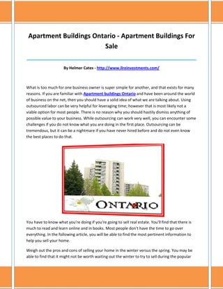 Apartment Buildings Ontario - Apartment Buildings For
                        Sale
______________________________________________________________________________

                     By Helmer Cates - http://www.llreinvestments.com/



What is too much for one business owner is super simple for another, and that exists for many
reasons. If you are familiar with Apartment buildings Ontario and have been around the world
of business on the net, then you should have a solid idea of what we are talking about. Using
outsourced labor can be very helpful for leveraging time; however that is most likely not a
viable option for most people. There is no reason why you should hastily dismiss anything of
possible value to your business. While outsourcing can work very well, you can encounter some
challenges if you do not know what you are doing in the first place. Outsourcing can be
tremendous, but it can be a nightmare if you have never hired before and do not even know
the best places to do that.




You have to know what you're doing if you're going to sell real estate. You'll find that there is
much to read and learn online and in books. Most people don't have the time to go over
everything. In the following article, you will be able to find the most pertinent information to
help you sell your home.

Weigh out the pros and cons of selling your home in the winter versus the spring. You may be
able to find that it might not be worth waiting out the winter to try to sell during the popular
 