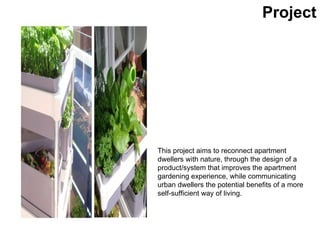 This project aims to reconnect apartment dwellers with nature, through the design of a product/system that improves the apartment gardening experience, while communicating urban dwellers the potential benefits of a more self-sufficient way of living. Project 