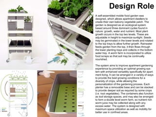 A self-assembled mobile food garden was  designed, which allows apartment dwellers to create their own balcony vegetable patch. The garden is designed as an ecological system based around three dominant cycles found in nature: growth, water and nutrient. Most plant growth occurs in the top two levels. These are adjustable in height to maximize sunlight. Seeds may be germinated in the lower levels and rotated to the top trays to allow further growth. Rainwater feeds garden from the top, it then flows through the lower planting trays and collects in the bottom water tray. A worm farm is incorporated to utilize food scraps so that soil may be continually nourished. The system aims to improve apartment gardening experience by providing an optimal growing sys ­ tem with enhanced versatility specifically for apart ­ ment living. It can be arranged in a variety of ways to provide the best growing conditions for a diversity of crops, while allowing the personalization of the gardening process. Each planter has a removable base and can be stacked to provide deeper soil as required by some crops (i.e. root vegetables). The containers also function as tool storage spaces, and may also be arranged to form a double level worm farm, so nutrient rich worm juice may be collected along with any excess water. The system is designed with maximum space utilization as well as mobility for better use in confined areas. Design Role 