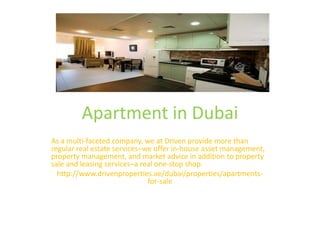 Apartment in Dubai
As a multi-faceted company, we at Driven provide more than
regular real estate services–we offer in-house asset management,
property management, and market advice in addition to property
sale and leasing services–a real one-stop shop.
http://www.drivenproperties.ae/dubai/properties/apartments-
for-sale
 