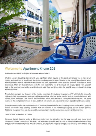 Welcome to Apartment Khuno 103
1 Bedroom rental with direct pool access near Kamala Beach
Whether you are travelling alone or with your significant other, staying at this condo will enable you to have a fun
holiday and meet lots of new friends due to the condo&rsquo;s location. Situated in the heart of Kamala and within
walking distance from a plethora of restaurants and bars, Apartment Khuno 103 also provides that tropical island
experience. There are two communal pools for your enjoyment, one of them just out on your patio. Here you can
bask in the sunshine, read under an umbrella, and order food and drinks from the resort&rsquo;s restaurant to enjoy
while at poolside.
The studio is compact but it covers all the holiday essentials. It includes a king size bed, TV with Satellite channels,
table and chair, large wooden wardrobe, safety deposit box, mini bar, kettle, toaster, and an en suite bathroom with
shower, toilet and basin. The room is air-conditioned and it also features a ceiling fan above the bed. The doors
leading to the pool patio are made of glass, so black-out curtains are provided to ensure a good night&rsquo;s sleep.
The apartment complex has multiple condos of similar style available for rent, in case you are coming with a group of
friends and family. Daily cleaning and free Wi-Fi are included in the rental&rsquo;s price, as well as safe parking.
Additional charge services are also available, such as airport transfer, excursions, laundry and taxi service.
Great location in the heart of Kamala
Gorgeous Kamala Beachis under a 10-minute walk from the complex; on the way you will pass many great
restaurants, stores, tailor shops, and spas. The apartment provides easy access to everything Kamala has to offer
and you can walk to most places. Phuket Fantasea, a fun park for people of all ages, is 1 km away while it takes only
Page 2
 