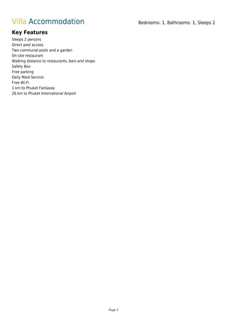 Villa Accommodation Bedrooms: 1, Bathrooms: 1, Sleeps 2
Key Features
Sleeps 2 persons
Direct pool access
Two communal pools and a garden
On site restaurant
Walking distance to restaurants, bars and shops
Safety Box
Free parking
Daily Maid Service
Free Wi-Fi
1 km to Phuket Fantasea
26 km to Phuket International Airport
Page 5
 