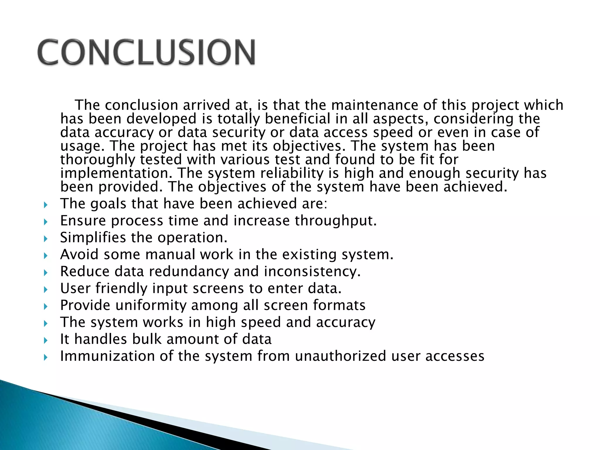 The conclusion arrived at, is that the maintenance of this project which
has been developed is totally beneficial in all aspects, considering the
data accuracy or data security or data access speed or even in case of
usage. The project has met its objectives. The system has been
thoroughly tested with various test and found to be fit for
implementation. The system reliability is high and enough security has
been provided. The objectives of the system have been achieved.
 The goals that have been achieved are:
 Ensure process time and increase throughput.
 Simplifies the operation.
 Avoid some manual work in the existing system.
 Reduce data redundancy and inconsistency.
 User friendly input screens to enter data.
 Provide uniformity among all screen formats
 The system works in high speed and accuracy
 It handles bulk amount of data
 Immunization of the system from unauthorized user accesses
 