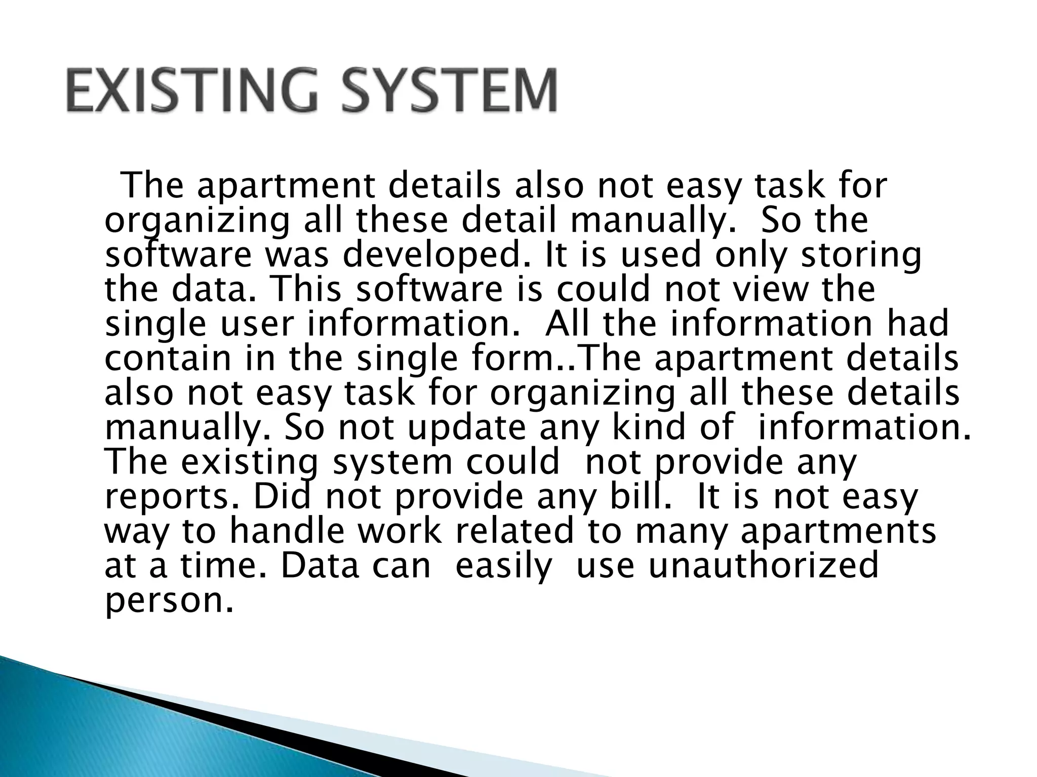 The apartment details also not easy task for
organizing all these detail manually. So the
software was developed. It is used only storing
the data. This software is could not view the
single user information. All the information had
contain in the single form..The apartment details
also not easy task for organizing all these details
manually. So not update any kind of information.
The existing system could not provide any
reports. Did not provide any bill. It is not easy
way to handle work related to many apartments
at a time. Data can easily use unauthorized
person.
 
