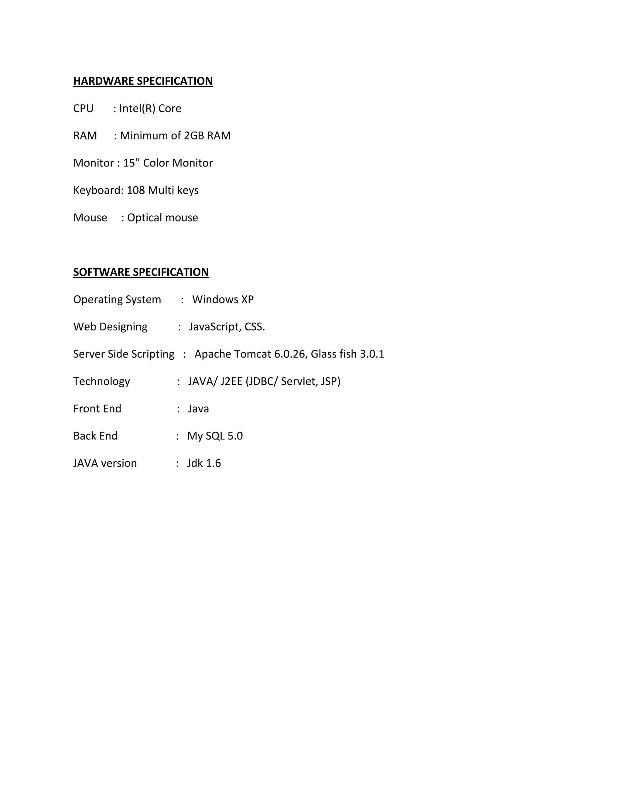 HARDWARE SPECIFICATION 
CPU : Intel(R) Core 
RAM : Minimum of 2GB RAM 
Monitor : 15” Color Monitor 
Keyboard: 108 Multi keys 
Mouse : Optical mouse 
SOFTWARE SPECIFICATION 
Operating System : Windows XP 
Web Designing : JavaScript, CSS. 
Server Side Scripting : Apache Tomcat 6.0.26, Glass fish 3.0.1 
Technology : JAVA/ J2EE (JDBC/ Servlet, JSP) 
Front End : Java 
Back End : My SQL 5.0 
JAVA version : Jdk 1.6 
