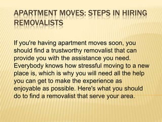 APARTMENT MOVES: STEPS IN HIRING
REMOVALISTS

If you're having apartment moves soon, you
should find a trustworthy removalist that can
provide you with the assistance you need.
Everybody knows how stressful moving to a new
place is, which is why you will need all the help
you can get to make the experience as
enjoyable as possible. Here's what you should
do to find a removalist that serve your area.
 
