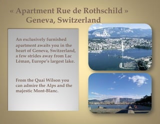 « Apartment Rue de Rothschild »
    Geneva, Switzerland

 An exclusively furnished
 apartment awaits you in the
 heart of Geneva, Switzerland,
 a few strides away from Lac
 Léman, Europe’s largest lake.



 From the Quai Wilson you
 can admire the Alps and the
 majestic Mont-Blanc.




                                  1
 