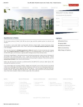 26/12/2014 Buy Affordable Residential Apartments in Noida, Flats in Noida Extension
http://www.apartmentsnoida.com/ 1/1
REQUEST A CALL BACK
I'm interested in this property!
Name:
Mobile:
Email:
SUBMIT
Apartments In Noida
The real estate scenario in Noida / Delhi NCR has come of age and offers excellent options for end‐users and
investors.
The  locations  in  and  around  Noida  covering  Noida  Extension,  Greater  Noida,  Yamuna  Expressway,  Noida
Expressway and mid Noida that offers 1 BHK,  2 BHK, 3 BHK and 4 BHK affordable residential apartments in Noida
to suit all budgets.
There are several options for affordable apartments in Noida with benefits of metro connectivity and shopping
malls. These residential apartments in Noida are brought to you by leading developers in the real estate sector in
the Delhi‐NCR region such as Gaursons, Logix, Supertech, Mahagun, Ajnara, Paras and many others.
The Northern Capital Region in India has become one of the fastest growing areas in India in terms of development
and  growth  of  the  real  estate  market.  It  has    IT  Hubs  and  connecting  areas  like  Noida  Extension,  Yamuna
Expressway, Greater Noida and Noida Expressway which are also growing at a rapid pace. These are the reasons to
buy apartments in Noida for end‐users as well as investors. 
Noida is also well known for it’s location as multinational firms like WIPRO, HCL, Accenture, Adobe Systems, Dell,
Samsung  have a presence in the area.
It has several higher level of learning institutes, colleges and universities such as Amity University and reputed
schools such as Cambridge, Vishwa Bharti, Kendriya Vidyalaya etc. Noida also has several shopping complexes such
as Great India Place (GIP), Centre Stage Mall, Spice World Mall etc.  It also has popular hotels like Park Plaza,
Fortune Inn Grazia, The Stellar Gymkhana Club, Nirula’s  which make it more attractive for real estate purchases.
Some of the famous hospitals in Noida are Kailash, Jaypee, Max, Fortis, Apollo etc.
Highlights:
Affordable Prices
Shopping Malls
Educational Institutes
Metro Connectivity
Wide Range of Options
Ajnara The Belvedere
Gaur Sports Wood
Noida World One
NOIDA
Ajnara Daffodil
Festival City Mist Avenue
Logix Blossom Zest
Logix Blossom Greens
Omaxe Riyaasat
Paras Tierea
Paras Seasons
Supertech E Square
NOIDA EXPRESSWAY
Gaur Yamuna City
GYC Plots
Supertech Golf Village
YAMUNA EXPRESSWAY
Gaur Atulyam
Mahaluxmi Green Mansion
Mahaluxmi Migsun Ultimo
GREATER NOIDA
Ajnara Homes
Ajnara Le Garden
Gaur City 2 14th Avenue
Gaur Saundaryam
Supertech Eco Village 4
Urbainia Trinity NX
NOIDA EXTENSION
Call Us: +91 999 913 7908
Copyright © 2014 ‐ All Rights Reserved
         HOME RESIDENTIAL COMMERCIAL LOCATION DEVELOPERS CONTACT US
 