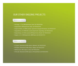 OUR OTHER ONGOING PROJECTS
RESIDENTIAL PROJECTS

• Sai Ganga, 1,1.5 & 2 BHK Apartments, Undri, Call: 9922929296
• Ganga Kalash, 2 BHK Apartments, Kalas, Call: 9552523434
• Ganga Carnation, 2 & 3 BHK Luxurious apartments, Koregaon Park Annexe, Call: 9552523417
• Ganga Melrose, 3 & 4 BHK Ultra Luxurious Apartments, Sopan Baug, Call: 9552523433
• Ganga Ishanya, 3 & 4 Ultra Luxurious BHK Apartments, Kharadi. Call: 9552523443
• Sangria, 2,3.5, 4.5 BHK Apartments, NIBM Road, Call: 2032344751/2

COMMERCIAL PROJECTS

• GT Square, Showrooms & Office Spaces, Wanowrie, Call: 9552523436
• GO Square, Showrooms & Office Spaces, Wakad, Call: 9552523437
• Wellesly Court, Office Spaces, Camp, Call: 9552523443
• GT Arcade, Showrooms & Office Spaces, BT Kawde Road, Call: 9552523443

 