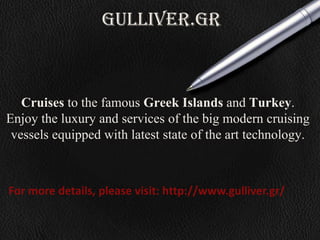 gulliver.gr
Cruises to the famous Greek Islands and Turkey.
Enjoy the luxury and services of the big modern cruising
vessels equipped with latest state of the art technology.
For more details, please visit: http://www.gulliver.gr/
 