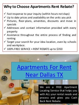 Apartments For Rent
Near Dallas TX
Why to Choose Apartments Rent Rebate?
 Fast response to your inquiry (within hours not days)
 Up to date prices and availability on the units you pick
 Pictures, floor-plans, amenities, discounts and move in
specials
 Addresses and contact information provided with every
property
 Assistance throughout the entire process of finding and
renting
 Target your search for your idea location, even by schools
and workplace.
 100% FREE SERVICE + RENT REBATE up to $350
We are a FREE Apartment
Locating Service that helps you
with ALL your rental needs and
process and gives you Cash
Back Rent Rebate.
 