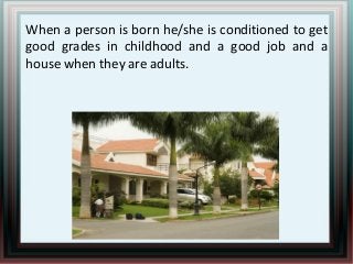 When a person is born he/she is conditioned to get
good grades in childhood and a good job and a
house when they are adults.

 