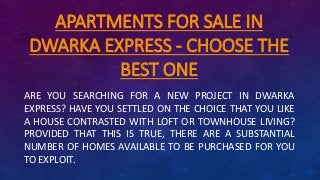 APARTMENTS FOR SALE IN
DWARKA EXPRESS - CHOOSE THE
BEST ONE
ARE YOU SEARCHING FOR A NEW PROJECT IN DWARKA
EXPRESS? HAVE YOU SETTLED ON THE CHOICE THAT YOU LIKE
A HOUSE CONTRASTED WITH LOFT OR TOWNHOUSE LIVING?
PROVIDED THAT THIS IS TRUE, THERE ARE A SUBSTANTIAL
NUMBER OF HOMES AVAILABLE TO BE PURCHASED FOR YOU
TO EXPLOIT.
 