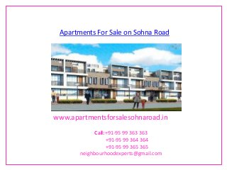 Apartments For Sale on Sohna Road




www.apartmentsforsalesohnaroad.in

             Call:+91-95 99 363 363
                  +91-95 99 364 364
                  +91-95 99 365 365
       neighbourhoodexperts@gmail.com
 