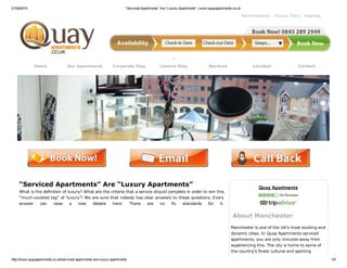 21/09/2015 “Serviced Apartments” Are “Luxury Apartments” | www.quayapartments.co.uk
http://www.quayapartments.co.uk/serviced­apartments­are­luxury­apartments 1/5
Administration Privacy Policy Sitemap
Home Our Apartments Corporate Stay Leisure Stay Reviews Location Contact
 
“Serviced Apartments” Are “Luxury Apartments”
What is the definition of luxury? What are the criteria that a service should complete in order to win this
“much­coveted tag” of ‘luxury’? We are sure that nobody has clear answers to these questions. Every
answer  can  raise  a  new  debate  here.  There  are  no  fix  standards  for  it.
Quay Apartments
 54 Reviews
About Manchester
Manchester is one of the UK’s most exciting and
dynamic cities. In Quay Apartments serviced
apartments, you are only minutes away from
experiencing this. The city is home to some of
the country’s finest cultural and sporting
 