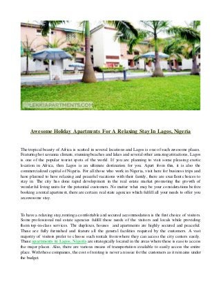 Awesome Holiday Apartments For A Relaxing Stay In Lagos, Nigeria
The tropical beauty of Africa is scatted in several locations and Lagos is one of such awesome places.
Featuring hot savanna climate, stunning beaches and lakes and several other amazing attractions, Lagos
is one of the popular tourist spots of the world. If you are planning to visit some pleasing exotic
location in Africa, then Lagos is an ultimate destination for you. Apart from this, it is also the
commercialized capital of Nigeria. For all those who work in Nigeria, visit here for business trips and
have planned to have relaxing and peaceful vacations with their family, there are excellent choices to
stay in. The city has done rapid development in the real estate market promoting the growth of
wonderful living units for the potential customers. No matter what may be your considerations before
booking a rental apartment, there are certain real state agencies which fulfill all your needs to offer you
an awesome stay.
To have a relaxing stay,renting a comfortable and secured accommodation is the first choice of visitors.
Some professional real estate agencies fulfill these needs of the visitors and locals while providing
them top-in-class services. The duplexes, houses and apartments are highly secured and peaceful.
These are fully furnished and feature all the general facilities required by the customers. A vast
majority of visitors prefer to choose such rentals from where they can access the city centers easily.
These apartments in Lagos, Nigeria are strategically located in the areas where these is ease to access
the major places. Also, there are various means of transportation available to easily access the entire
place. With these companies, the cost of renting is never an issue for the customers as it remains under
the budget.
 