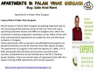 Apartments in Palam Vihar Gurgaon
Luxury Flats in Palam Vihar Gurgaon
Rental houses in Palam Vihar Gurgaon are gaining important due to
the increasing profile business sector of the city. There are many
upcoming corporate houses and MNCs in Gurgaon area, which has
resulted in numerous populaces’ outstation arrival. Many of the well-
built and convenient apartments are usable for rent and also lease
company in Gurgaon.
These apartments offer convenient and affordable living options to
people and be like a home for them far from their places of origin.
The apartments in Gurgaon come with the options of 1 BHK, 2 or 3
BHK, along with other facilities and services round the clock
security, comprehensive annual maintenance and 24 x 7 backup
power facilities. There are several areas of apartments that offer the
option of living 4 BHK apartments with servant quarters.
http://www.apartmentsinpalamvihargurgaon.in/
 