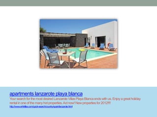 apartments lanzarote playa blanca
Your search for the most desired Lanzarote Villas Playa Blanca ends with us. Enjoy a great holiday
rental in one of the many hot properties. Act now! New properties for 2012!!!!
http://www.whlvillas.com/quick-search/country/spain/lanzarote.html
 