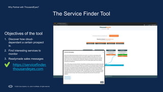 © 2023 Cisco Systems, Inc. and/or its affiliates. All rights reserved.
The Service Finder Tool
Objectives of the tool
1. Discover how cloud-
dependant a certain prospect
is.
2. Find interesting services to
monitor
3. Readymade sales messages
https://servicefinder.
thousandeyes.com
Why Partner with ThousandEyes?
 