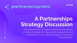A Partnerships
Strategy Discussion
This presentation is meant to show partner teams
working strategies for new partner acquisition and
enablement in two different stages of program
development.
 