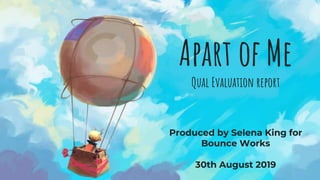 Apart of Me
Qual Evaluation report
Produced by Selena King for
Bounce Works
30th August 2019
 