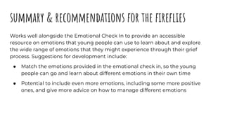 summary & recommendations for the fireflies
Works well alongside the Emotional Check In to provide an accessible
resource ...
