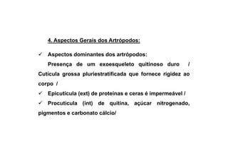 4. Aspectos Gerais dos Artrópodos:

   Aspectos dominantes dos artrópodos:
   Presença de um exoesqueleto quitinoso duro               /
Cutícula grossa pluriestratificada que fornece rigidez ao
corpo /
   Epicutícula (ext) de proteínas e ceras é impermeável /
   Procutícula (int) de quitina, açúcar nitrogenado,
pigmentos e carbonato cálcio/
 