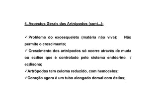 4. Aspectos Gerais dos Artrópodos (cont...):


  Problema do exoesqueleto (matéria não viva):     Não
permite o crescimento;
  Crescimento dos artrópodos só ocorre através de muda
ou ecdise que é controlado pelo sistema endócrino      /
ecdisona;
 Artrópodos tem celoma reduzido, com hemocelos;
 Coração agora é um tubo alongado dorsal com óstios;
 