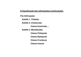 6.Classificação dos arthropodos (continuação):

Filo Arthropoda
 Subfilo 1. Trilobita:
 Subfilo 2. Chelicerata:
           Classe Arachnida ...
 Subfilo 3. Mandibulata:
           Classe Chilopoda
           Classe Diplopoda
           Classe Crustacea
           Classe Insecta
 