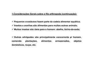 1.Considerações Gerais sobre o filo arthropoda (continuação):


  Pequenos crustáceos fazem parte da cadeia alimentar aquática;
  Insetos e aranhas são alimentos para muitos outros animais;
  Muitos insetos são úteis para o homem: abelha, bicho-da-seda;


  Outros artrópodes são principalmente concorrente p/ homem,
comendo     plantações,    alimentos    armazenados,      objetos
domésticos, roupa, etc.
 