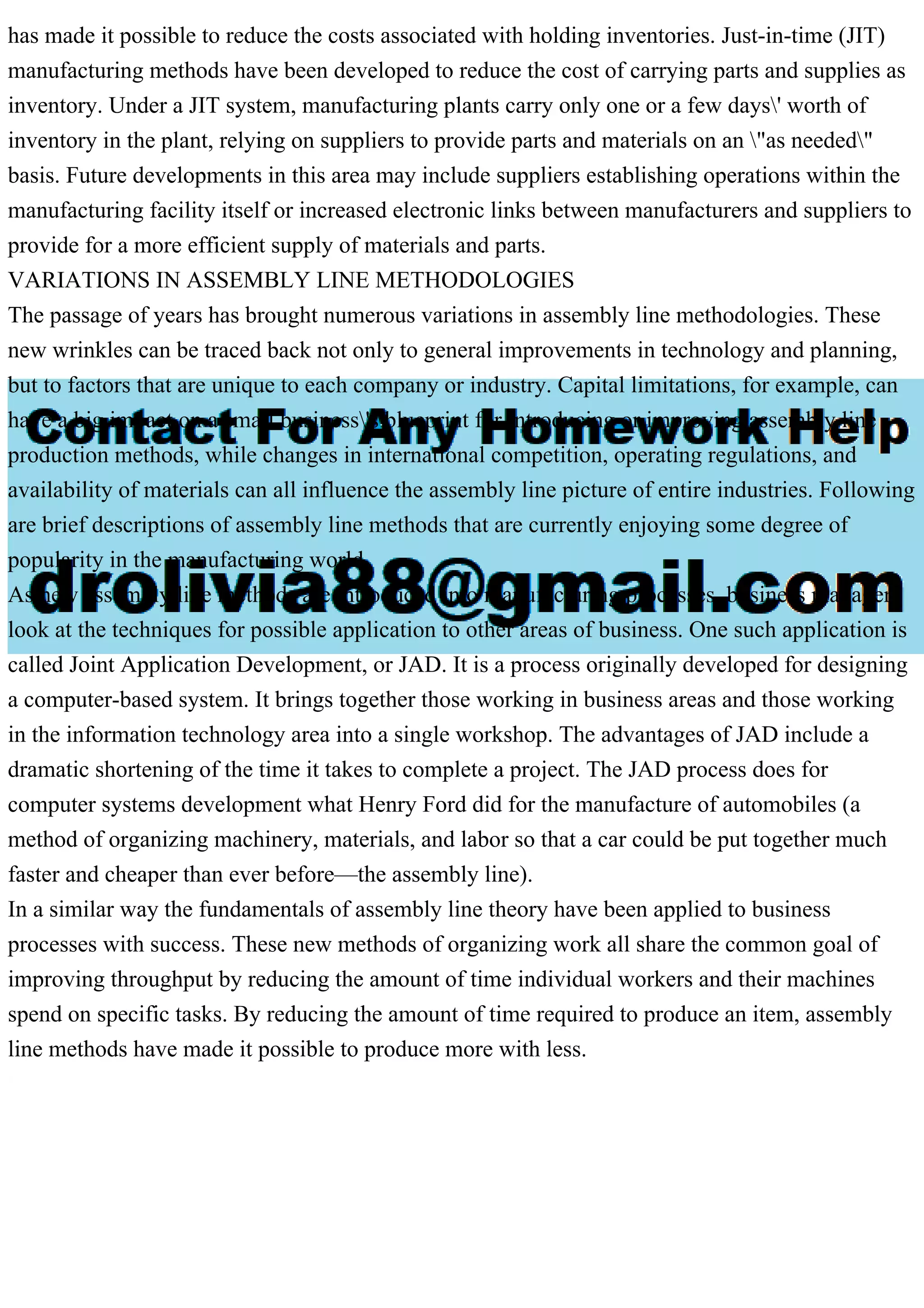 has made it possible to reduce the costs associated with holding inventories. Just-in-time (JIT)
manufacturing methods have been developed to reduce the cost of carrying parts and supplies as
inventory. Under a JIT system, manufacturing plants carry only one or a few days' worth of
inventory in the plant, relying on suppliers to provide parts and materials on an "as needed"
basis. Future developments in this area may include suppliers establishing operations within the
manufacturing facility itself or increased electronic links between manufacturers and suppliers to
provide for a more efficient supply of materials and parts.
VARIATIONS IN ASSEMBLY LINE METHODOLOGIES
The passage of years has brought numerous variations in assembly line methodologies. These
new wrinkles can be traced back not only to general improvements in technology and planning,
but to factors that are unique to each company or industry. Capital limitations, for example, can
have a big impact on a small business's blueprint for introducing or improving assembly line
production methods, while changes in international competition, operating regulations, and
availability of materials can all influence the assembly line picture of entire industries. Following
are brief descriptions of assembly line methods that are currently enjoying some degree of
popularity in the manufacturing world.
As new assembly line methods are introduced into manufacturing processes, business managers
look at the techniques for possible application to other areas of business. One such application is
called Joint Application Development, or JAD. It is a process originally developed for designing
a computer-based system. It brings together those working in business areas and those working
in the information technology area into a single workshop. The advantages of JAD include a
dramatic shortening of the time it takes to complete a project. The JAD process does for
computer systems development what Henry Ford did for the manufacture of automobiles (a
method of organizing machinery, materials, and labor so that a car could be put together much
faster and cheaper than ever before—the assembly line).
In a similar way the fundamentals of assembly line theory have been applied to business
processes with success. These new methods of organizing work all share the common goal of
improving throughput by reducing the amount of time individual workers and their machines
spend on specific tasks. By reducing the amount of time required to produce an item, assembly
line methods have made it possible to produce more with less.
 