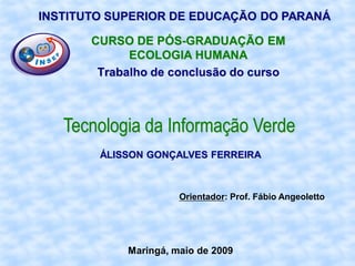 INSTITUTO SUPERIOR DE EDUCAÇÃO DO PARANÁ

       CURSO DE PÓS-GRADUAÇÃO EM
             ECOLOGIA HUMANA
        Trabalho de conclusão do curso



   Tecnologia da Informação Verde
        ÁLISSON GONÇALVES FERREIRA



                      Orientador: Prof. Fábio Angeoletto




            Maringá, maio de 2009
 