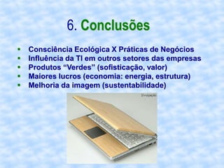 6. Conclusões
   Consciência Ecológica X Práticas de Negócios
   Influência da TI em outros setores das empresas
   Produtos “Verdes” (sofisticação, valor)
   Maiores lucros (economia: energia, estrutura)
   Melhoria da imagem (sustentabilidade)
 