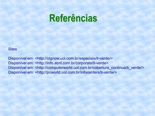 Referências

Sites

Disponível em: <http://idgnow.uol.com.br/especiais/ti-verde/>
Disponível em: <http://info.abril.com.br/corporate/ti-verde>
Disponível em: <http://computerworld.uol.com.br/cobertura_continua/ti_verde/>
Disponível em: <http://pcworld.uol.com.br/infocenters/ti-verde/>
 