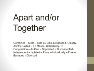 Apart and/or
Together
Combined – Meet – Side By Side Juxtaposed- Closely-
Jointly- United – En Masse- Collectively- In
Cooperation – As One – Separated – Disconnected -
Independent – Isolated – Alone – Individually – Free –
Excluded - Divorced
 