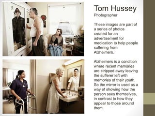 Tom Hussey
Photographer
These images are part of
a series of photos
created for an
advertisement for
medication to help people
suffering from
Alzheimers.
Alzheimers is a condition
where recent memories
are stripped away leaving
the sufferer left with
memories of their youth.
So the mirror is used as a
way of showing how the
person sees themselves,
in contrast to how they
appear to those around
them.
 