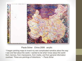 Paula Scher China 2006 acrylic
“I began painting maps to invent my own complicated narrative about the way
I see and feel about the world. I wanted to list what I know about the world
from memory, from impressions, from media, and from general information
overload. These are paintings of distortions.” ~ Paula Scher
 