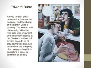 Edward Burra
An odd tension exists
between the barman, the
customer and the slicing
of the ham in Burra’s
painting. The woman eats
distractedly, while the
man cuts with enjoyment
and a sideways glance at
her. Violence and sexual
tension seem to be at
play. Burra was an acute
observer of the everyday,
often exaggerating it into
caricature in order to
comment on society
 