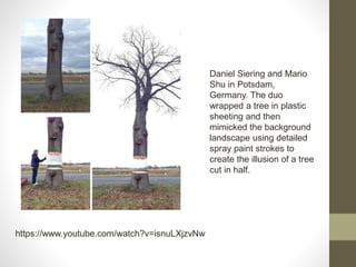 https://www.youtube.com/watch?v=isnuLXjzvNw
Daniel Siering and Mario
Shu in Potsdam,
Germany. The duo
wrapped a tree in plastic
sheeting and then
mimicked the background
landscape using detailed
spray paint strokes to
create the illusion of a tree
cut in half.
 